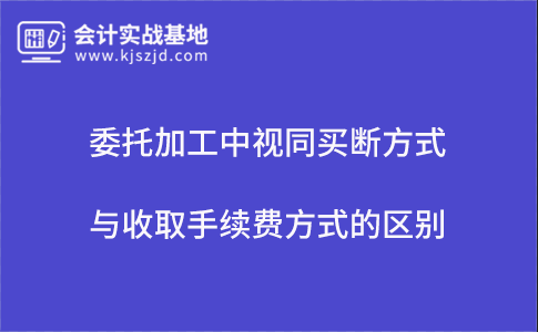 委托加工中视同买断方式与收取手续费方式的区别